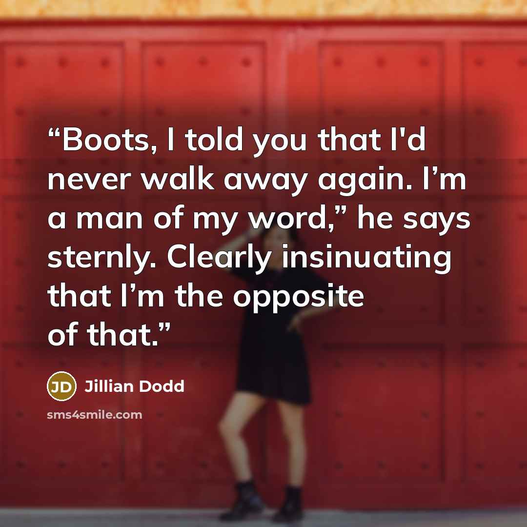 “Boots, I told you that I'd never walk away again. I’m a man of my word,” he says sternly. Clearly insinuating that I’m the opposite of that.” quote by Jillian Dodd