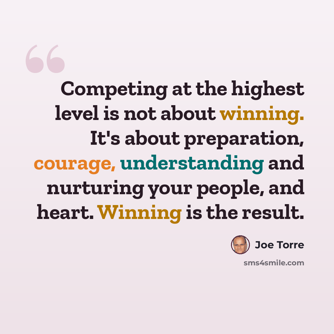 “Competing at the highest level is not about winning. It's about preparation, courage, understanding and nurturing your people, and heart. Winning is the result.” quote by Joe Torre