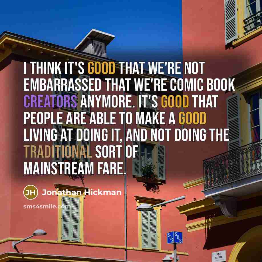 “I think it's good that we're not embarrassed that we're comic book creators anymore. It's good that people are able to make a good living at doing it, and not doing the traditional sort of mainstream fare.” quote by Jonathan Hickman