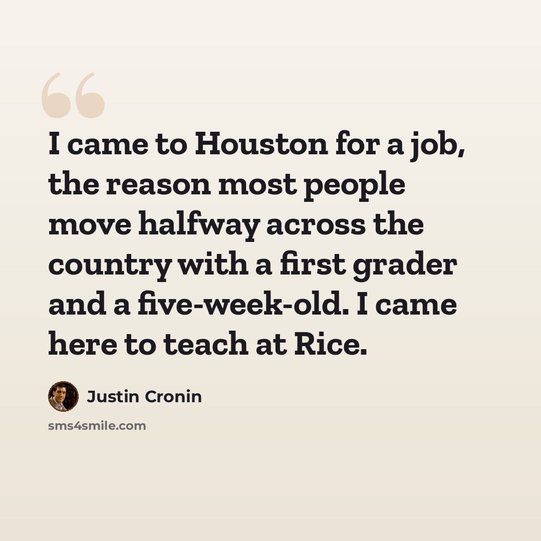 “I came to Houston for a job, the reason most people move halfway across the country with a first grader and a five-week-old. I came here to teach at Rice.” quote by Justin Cronin