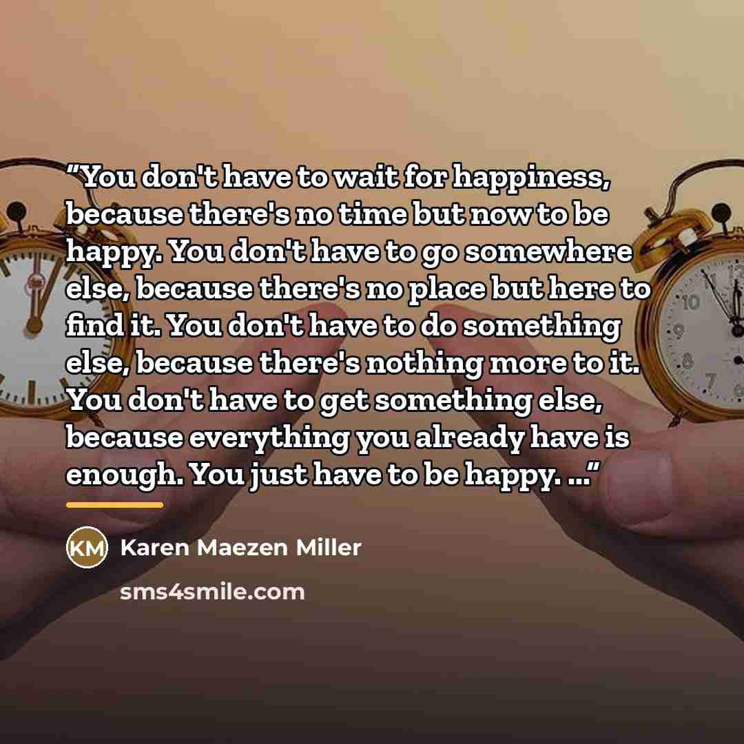 “You don't have to wait for happiness, because there's no time but now to be happy. You don't have to go somewhere else, because there's no place but here to find it. You don't have to do something else, because there's nothing more to it. You don't have to get something else, because everything…” quote by Karen Maezen Miller