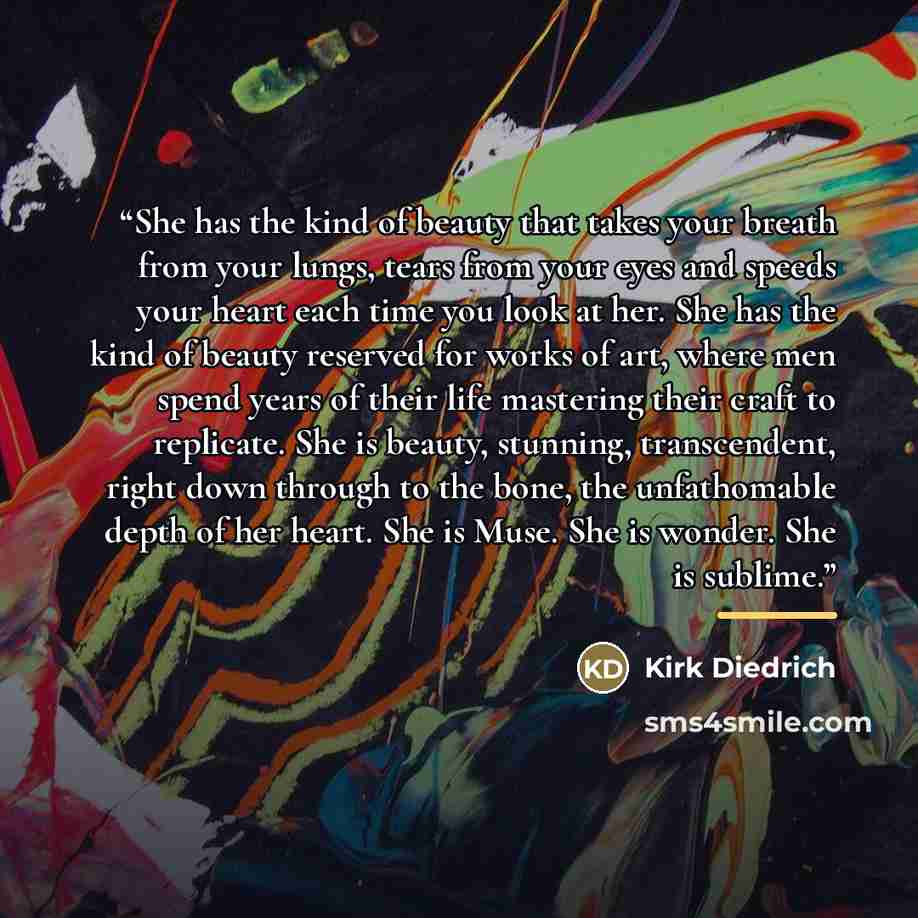 “She has the kind of beauty that takes your breath from your lungs, tears from your eyes and speeds your heart each time you look at her. She has the kind of beauty reserved for works of art, where men spend years of their life mastering their craft to replicate. She is beauty, stunning…” quote by Kirk Diedrich