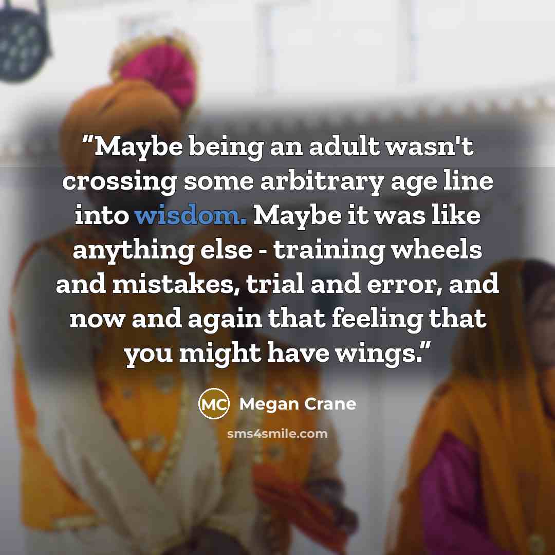 “Maybe being an adult wasn't crossing some arbitrary age line into wisdom. Maybe it was like anything else - training wheels and mistakes, trial and error, and now and again that feeling that you might have wings.” quote by Megan Crane