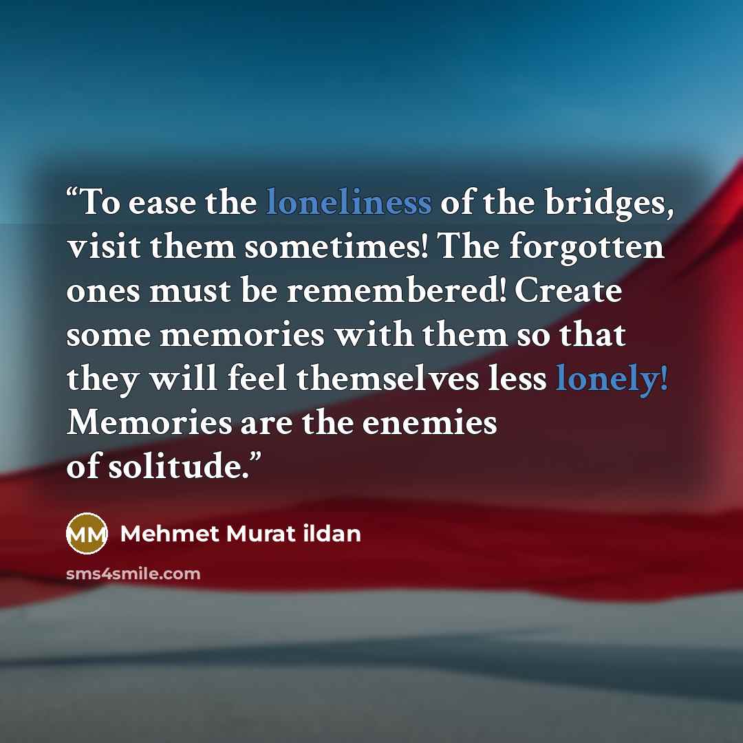 “To ease the loneliness of the bridges, visit them sometimes! The forgotten ones must be remembered! Create some memories with them so that they will feel themselves less lonely! Memories are the enemies of solitude.” quote by Mehmet Murat ildan