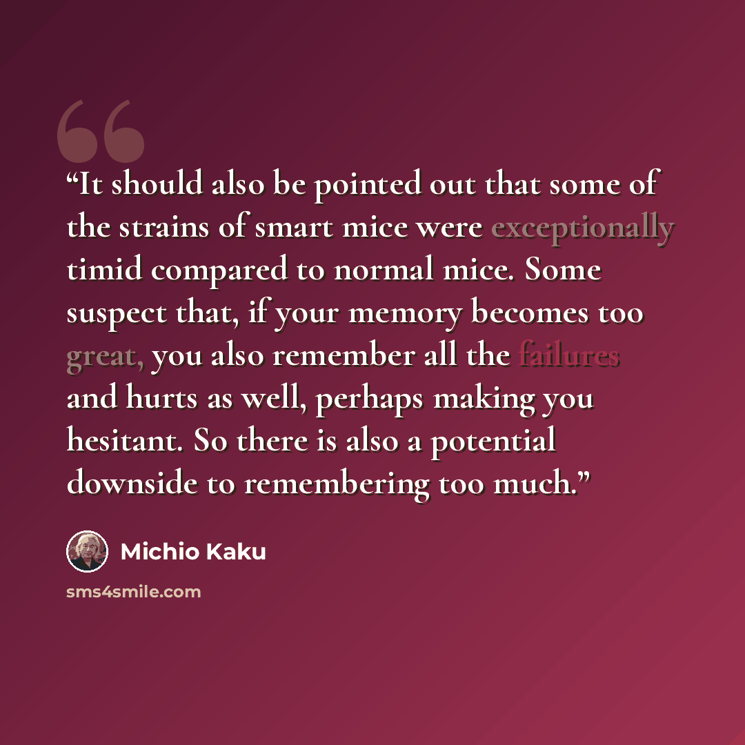 “It should also be pointed out that some of the strains of smart mice were exceptionally timid compared to normal mice. Some suspect that, if your memory becomes too great, you also remember all the failures and hurts as well, perhaps making you hesitant. So there is also a potential downside to…” quote by Michio Kaku