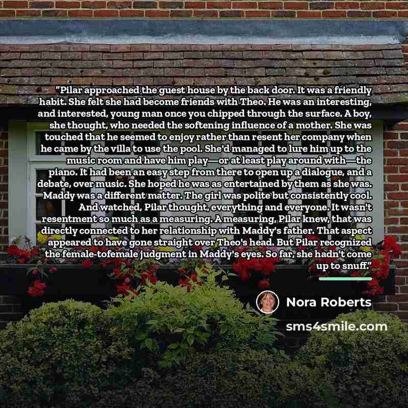 “Pilar approached the guest house by the back door. It was a friendly habit. She felt she had become friends with Theo. He was an interesting, and interested, young man once you chipped through the surface. A boy, she thought, who needed the softening influence of a mother. She was touched that he…” quote by Nora Roberts