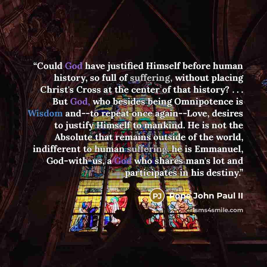 “Could God have justified Himself before human history, so full of suffering, without placing Christ's Cross at the center of that history? . . . But God, who besides being Omnipotence is Wisdom and--to repeat once again--Love, desires to justify Himself to mankind. He is not the Absolute that…” quote by Pope John Paul II