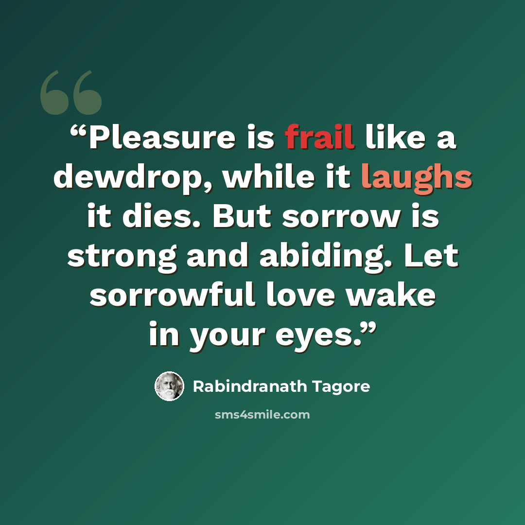 “Pleasure is frail like a dewdrop, while it laughs it dies. But sorrow is strong and abiding. Let sorrowful love wake in your eyes.” quote by Rabindranath Tagore