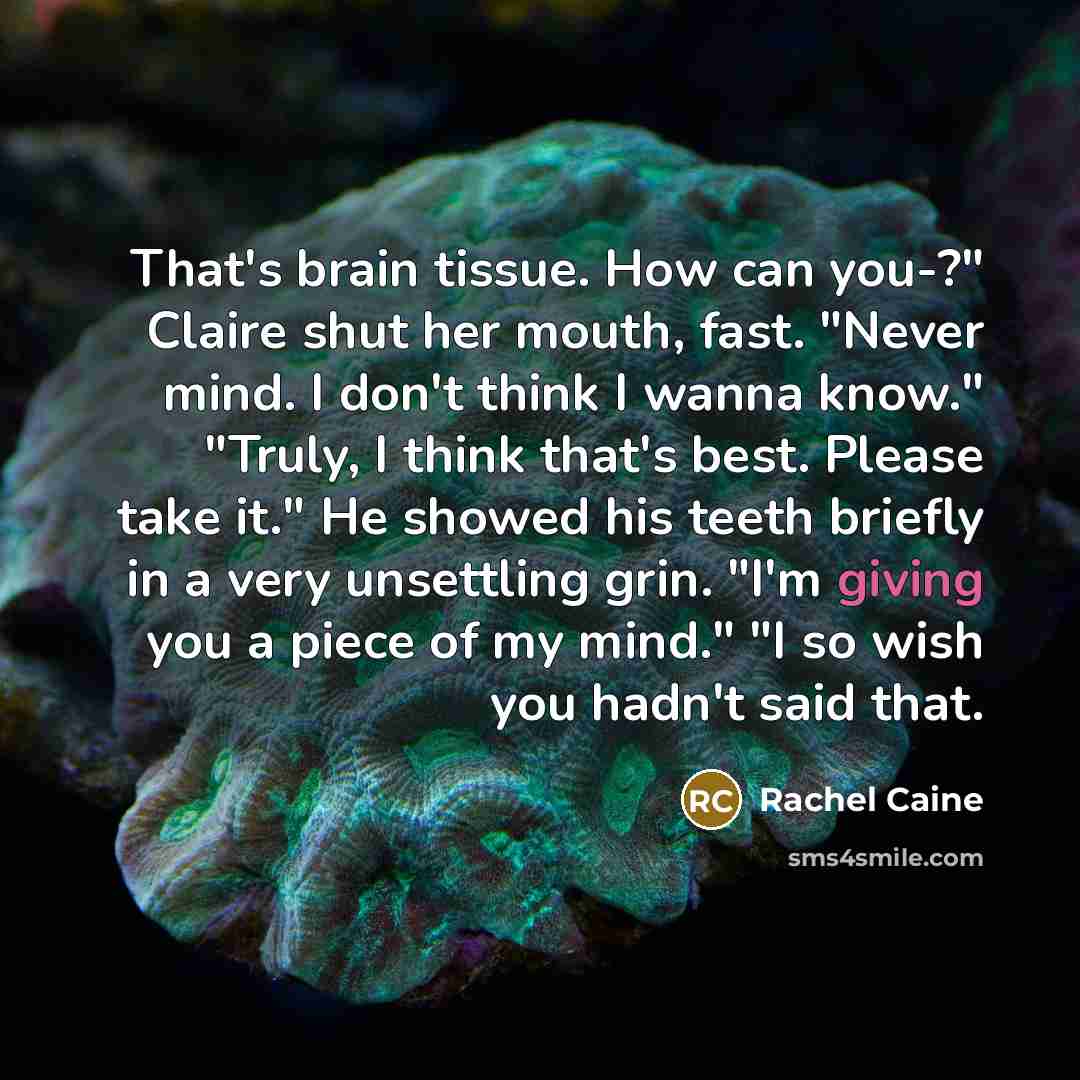 “That's brain tissue. How can you-?" Claire shut her mouth, fast. "Never mind. I don't think I wanna know." "Truly, I think that's best. Please take it." He showed his teeth briefly in a very unsettling grin. "I'm giving you a piece of my mind." "I so wish you hadn't said that.” quote by Rachel Caine
