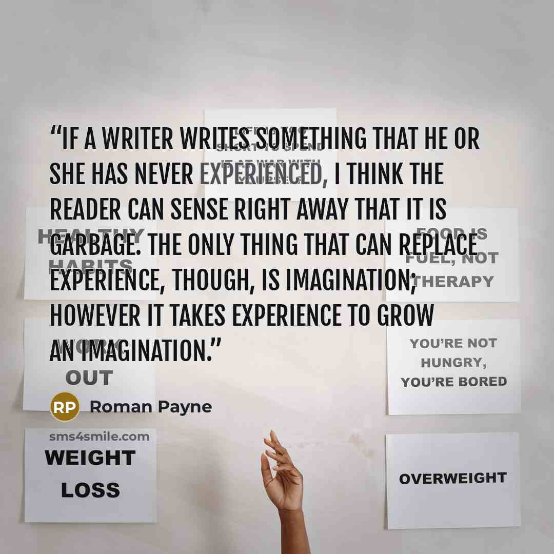 “If a writer writes something that he or she has never experienced, I think the reader can sense right away that it is garbage. The only thing that can replace experience, though, is imagination; however it takes experience to grow an imagination.” quote by Roman Payne