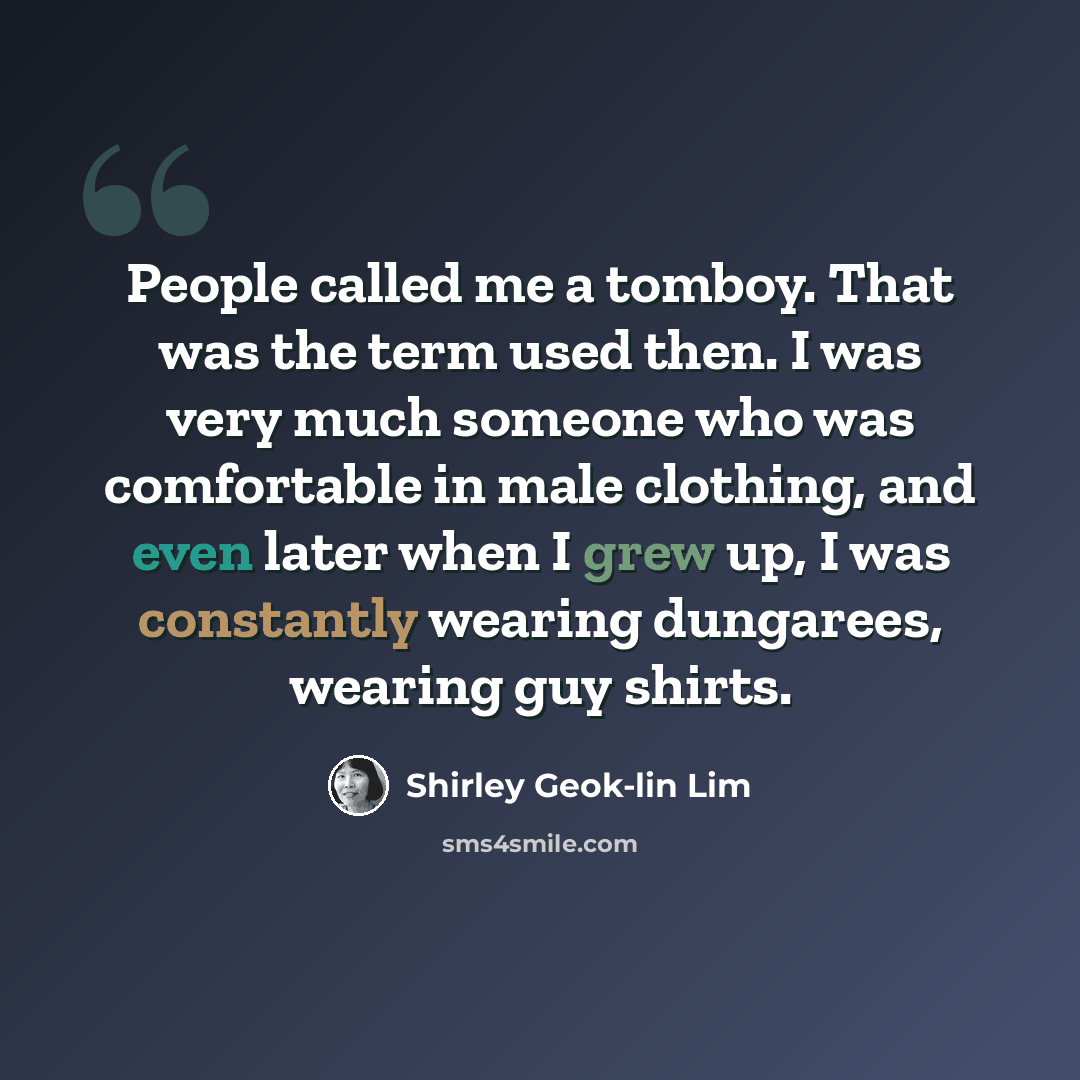 “People called me a tomboy. That was the term used then. I was very much someone who was comfortable in male clothing, and even later when I grew up, I was constantly wearing dungarees, wearing guy shirts.” quote by Shirley Geok-lin Lim