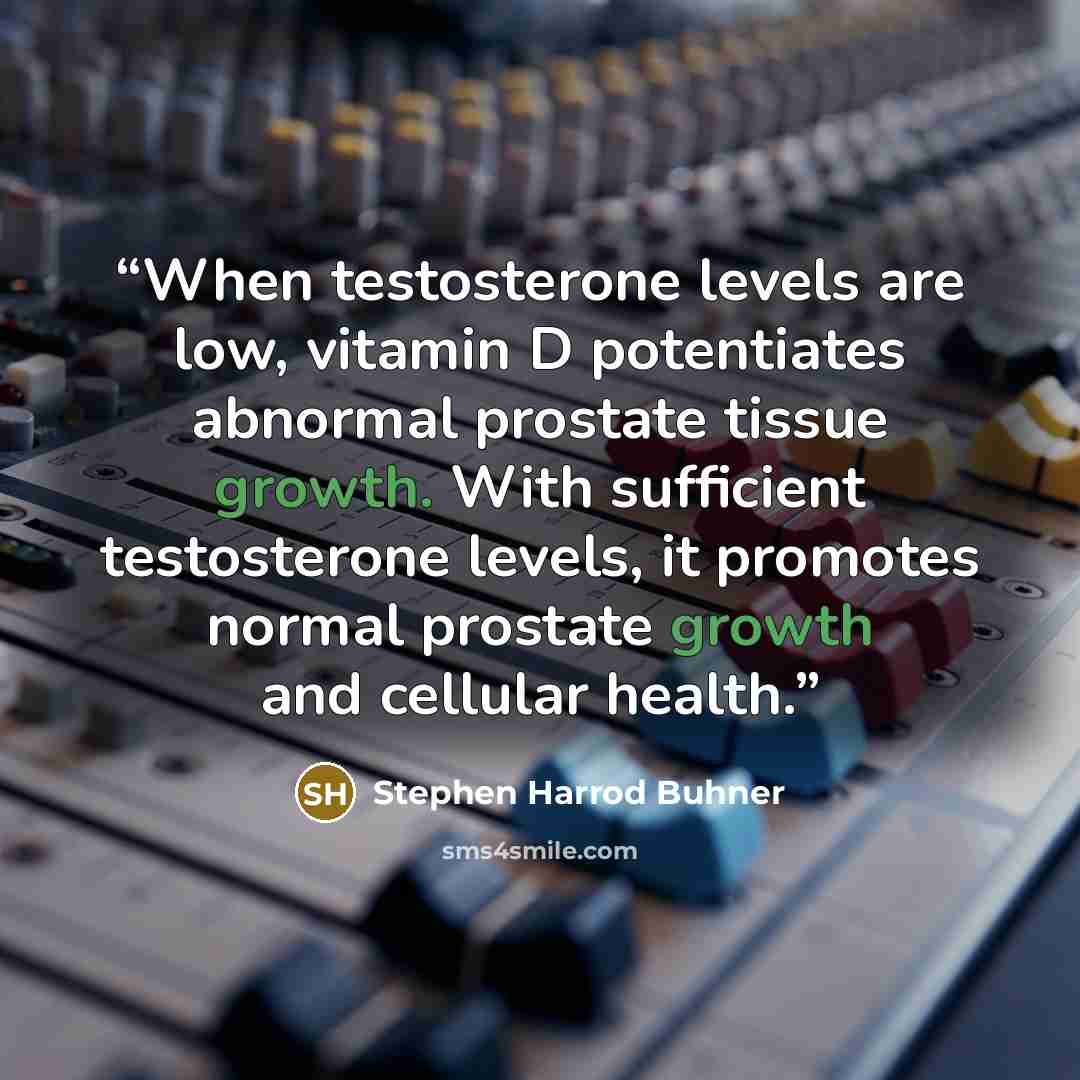 “When testosterone levels are low, vitamin D potentiates abnormal prostate tissue growth. With sufficient testosterone levels, it promotes normal prostate growth and cellular health.” quote by Stephen Harrod Buhner
