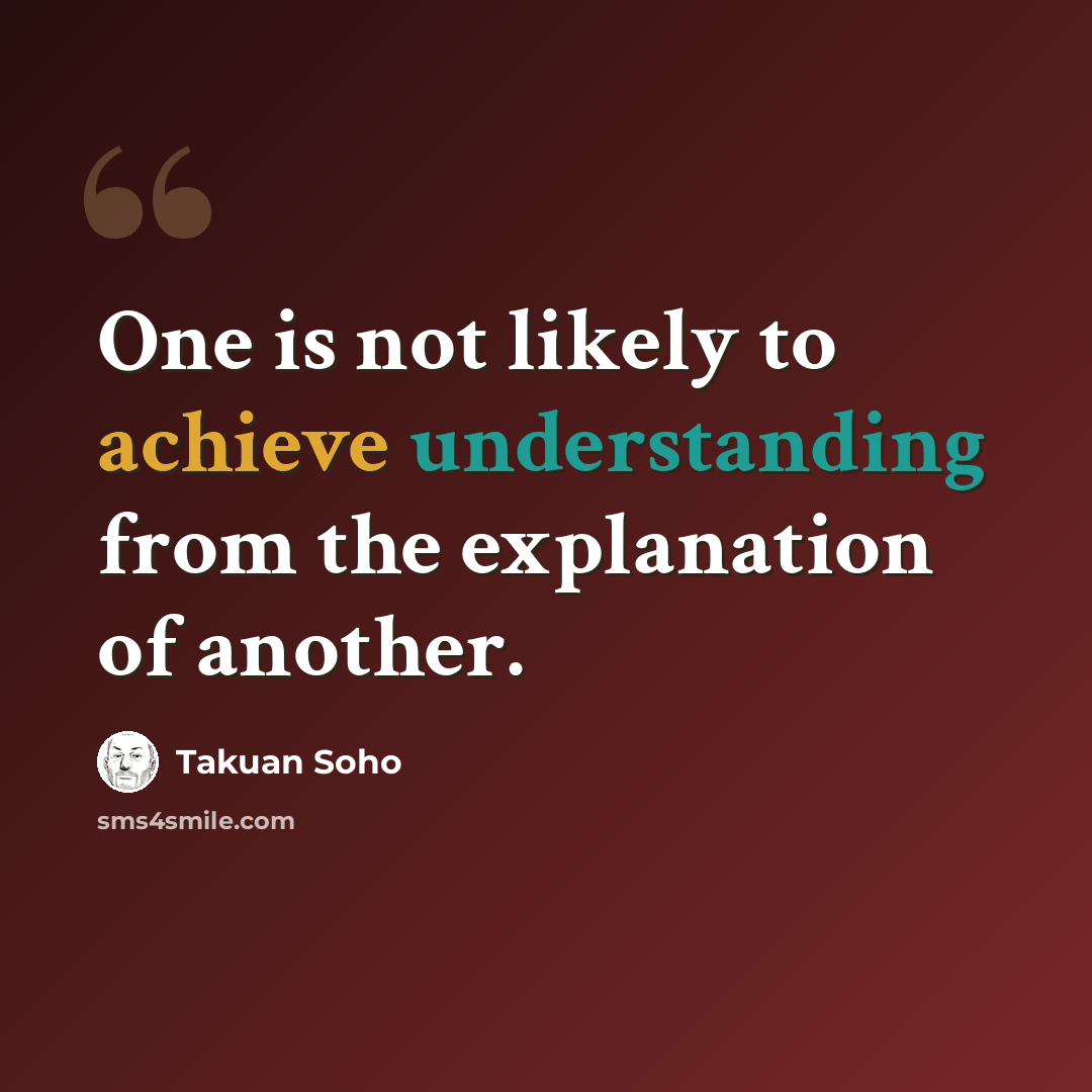 “One is not likely to achieve understanding from the explanation of another.” quote by Takuan Soho