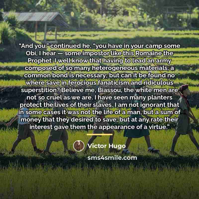 “And you,” continued he, “you have in your camp some Obi, I hear — some impostor like this Romaine the Prophet. I well know that having to lead an army composed of so many heterogeneous materials, a common bond is necessary; but can it be found no where save in ferocious fanaticism and ridiculous…” quote by Victor Hugo