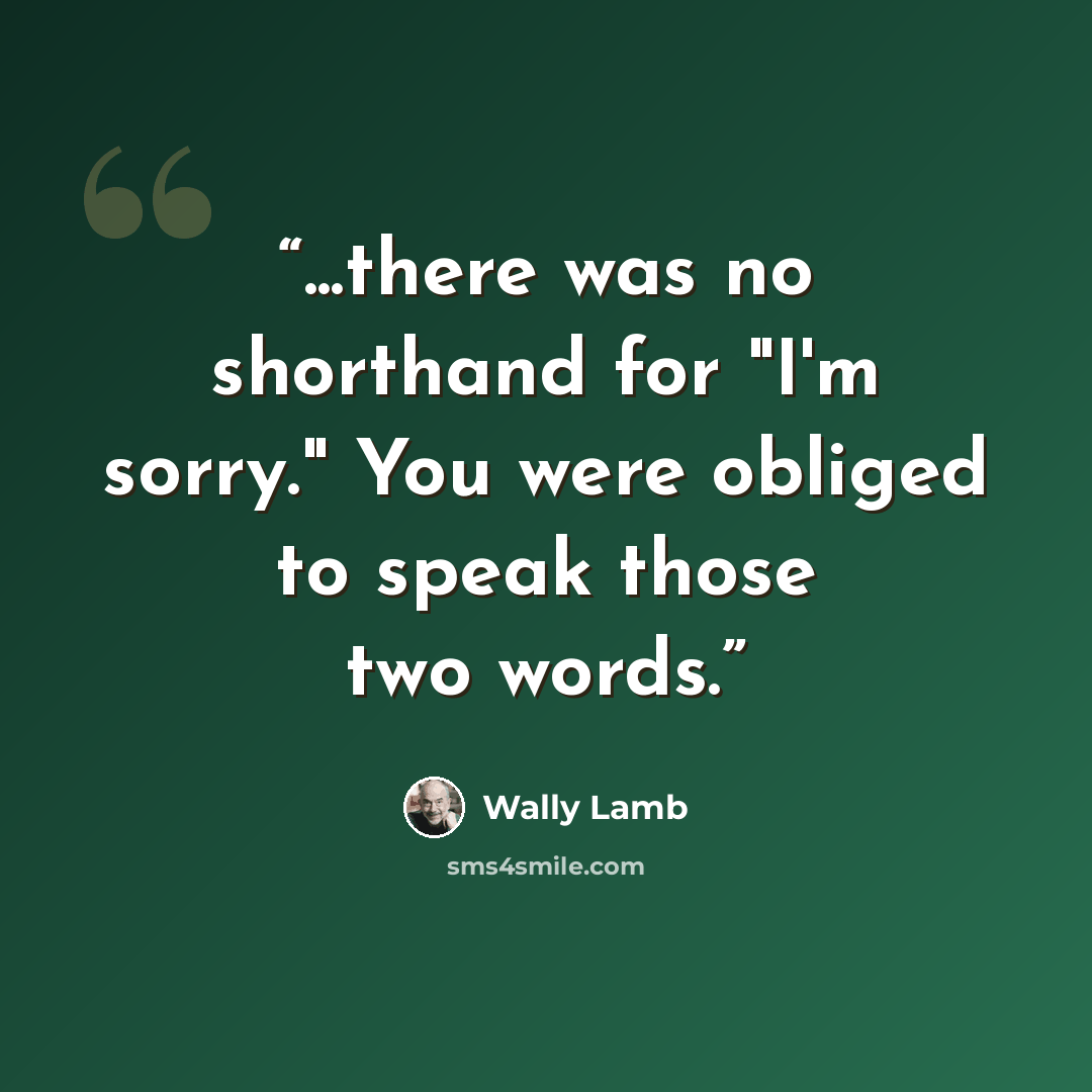 “...there was no shorthand for "I'm sorry." You were obliged to speak those two words.” quote by Wally Lamb