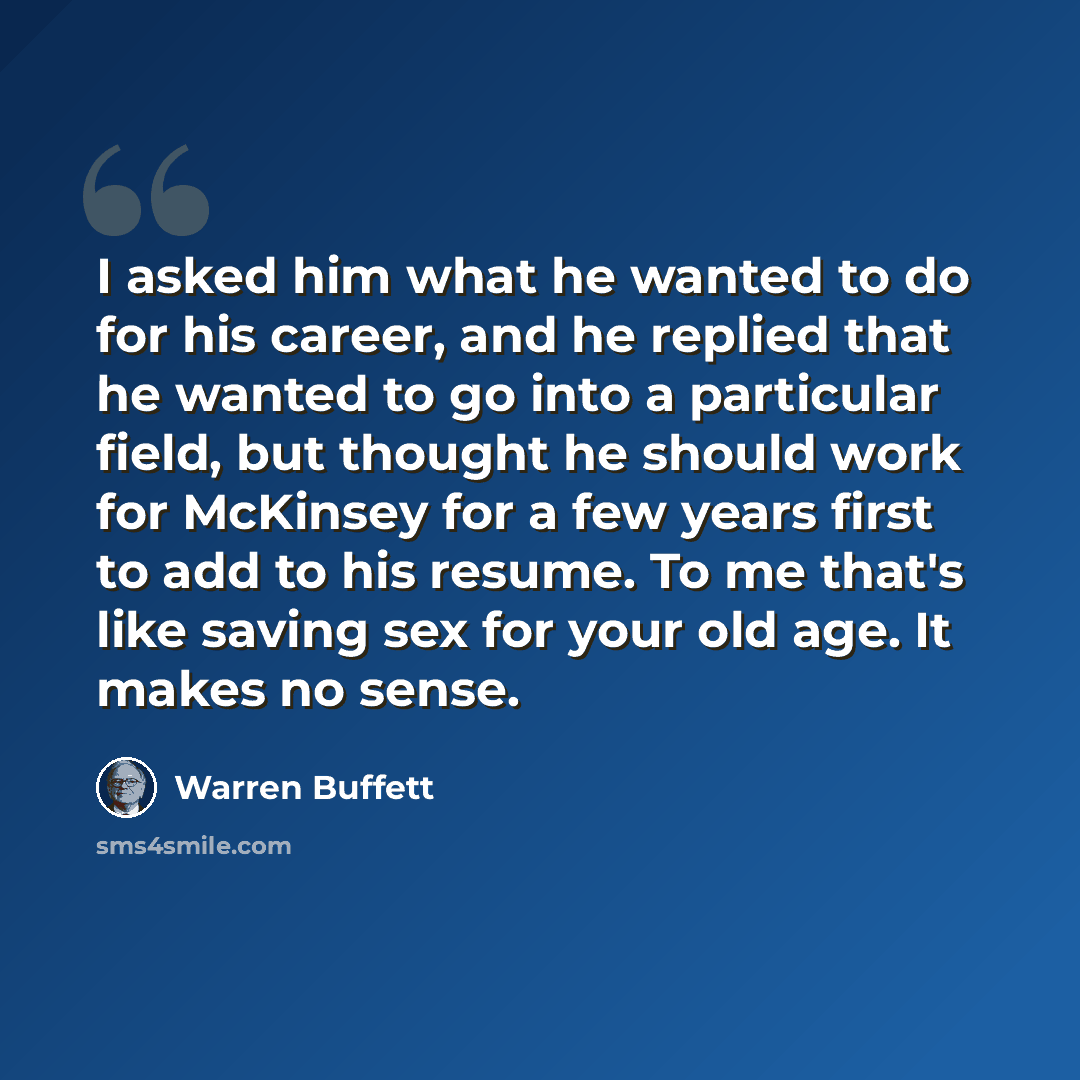 “I asked him what he wanted to do for his career, and he replied that he wanted to go into a particular field, but thought he should work for McKinsey for a few years first to add to his resume. To me that's like saving sex for your old age. It makes no sense.” quote by Warren Buffett