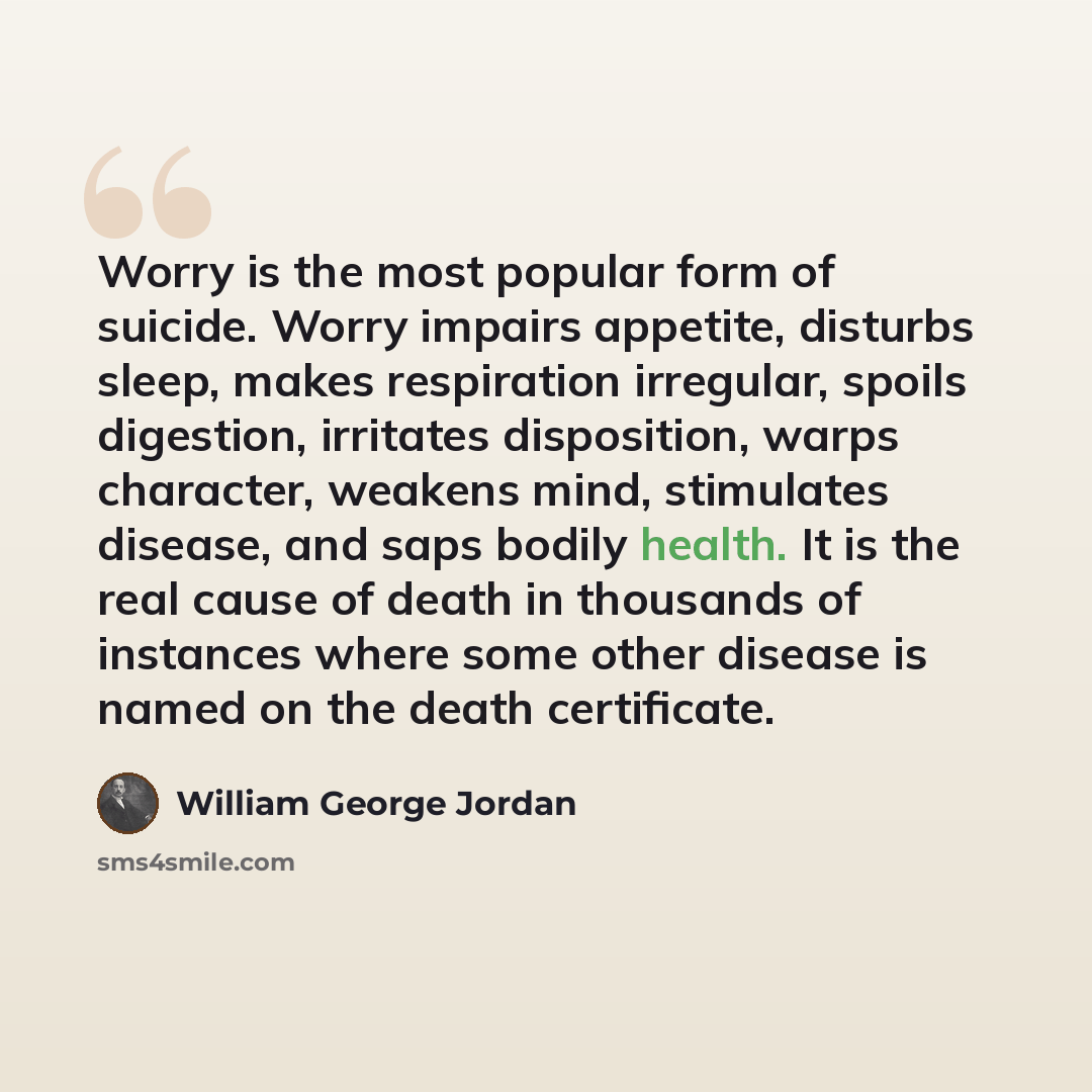 “Worry is the most popular form of suicide. Worry impairs appetite, disturbs sleep, makes respiration irregular, spoils digestion, irritates disposition, warps character, weakens mind, stimulates disease, and saps bodily health. It is the real cause of death in thousands of instances where some…” quote by William George Jordan