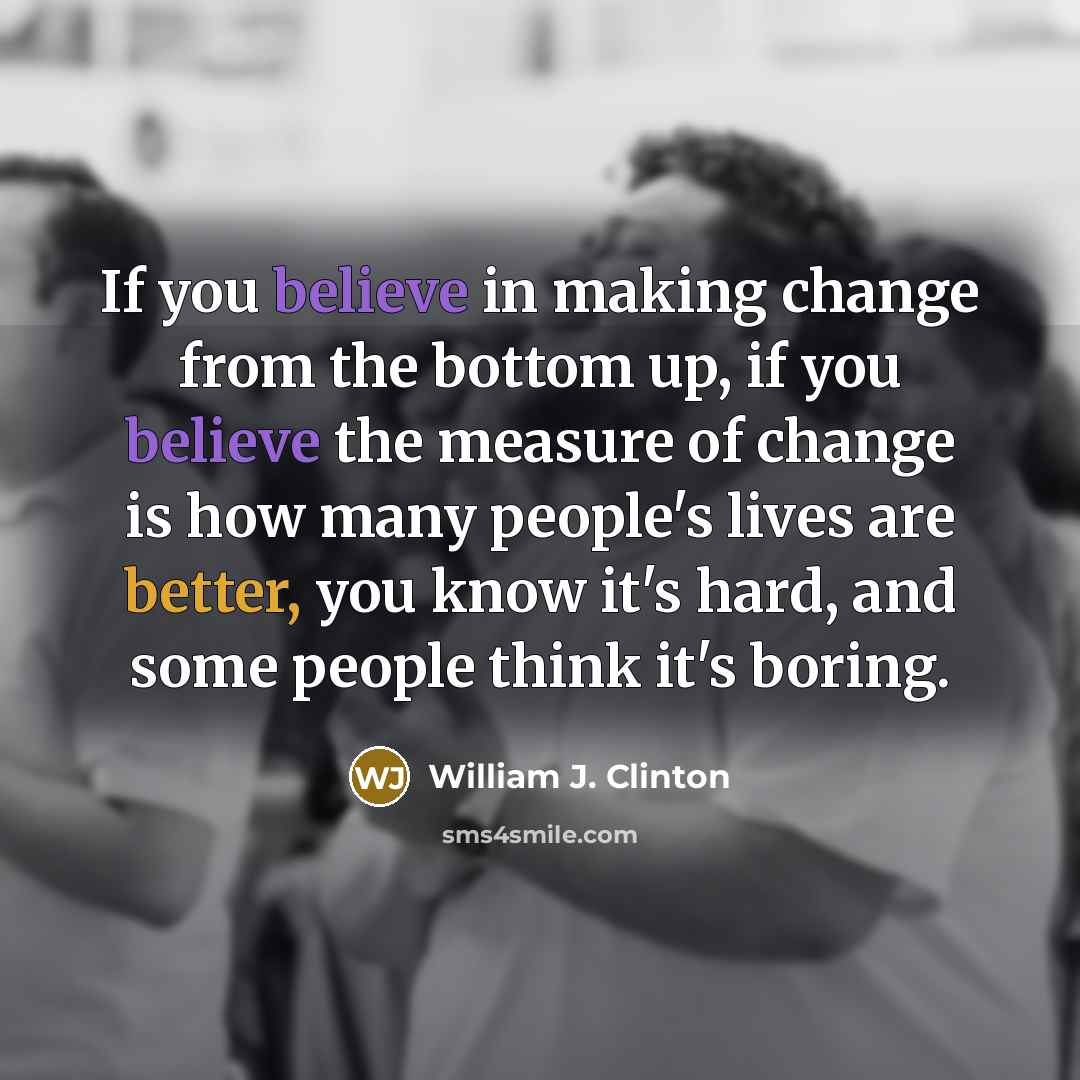 “If you believe in making change from the bottom up, if you believe the measure of change is how many people's lives are better, you know it's hard, and some people think it's boring.” quote by William J. Clinton