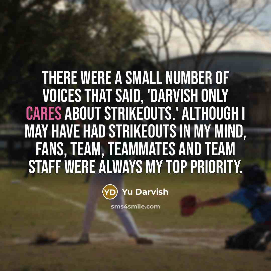 “There were a small number of voices that said, 'Darvish only cares about strikeouts.' Although I may have had strikeouts in my mind, fans, team, teammates and team staff were always my top priority.” quote by Yu Darvish