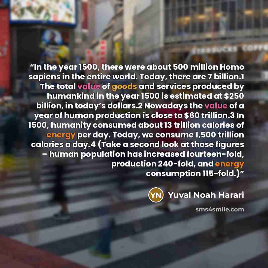 “In the year 1500, there were about 500 million Homo sapiens in the entire world. Today, there are 7 billion.1 The total value of goods and services produced by humankind in the year 1500 is estimated at $250 billion, in today’s dollars.2 Nowadays the value of a year of human production is close to…” quote by Yuval Noah Harari