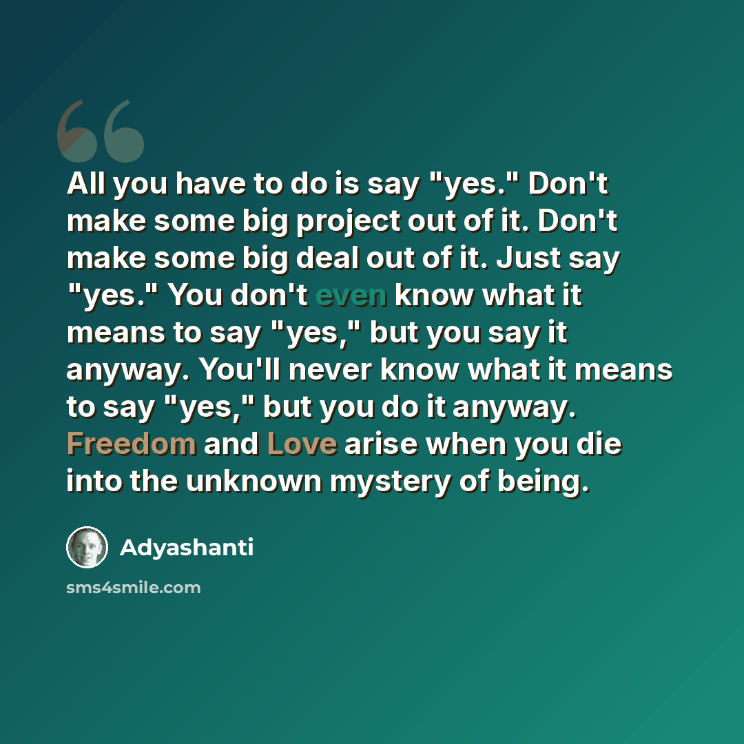“All you have to do is say "yes." Don't make some big project out of it. Don't make some big deal out of it. Just say "yes." You don't even know what it means to say "yes," but you say it anyway. You'll never know what it means to say "yes," but you do it anyway. Freedom and Love arise when you die…” quote by Adyashanti