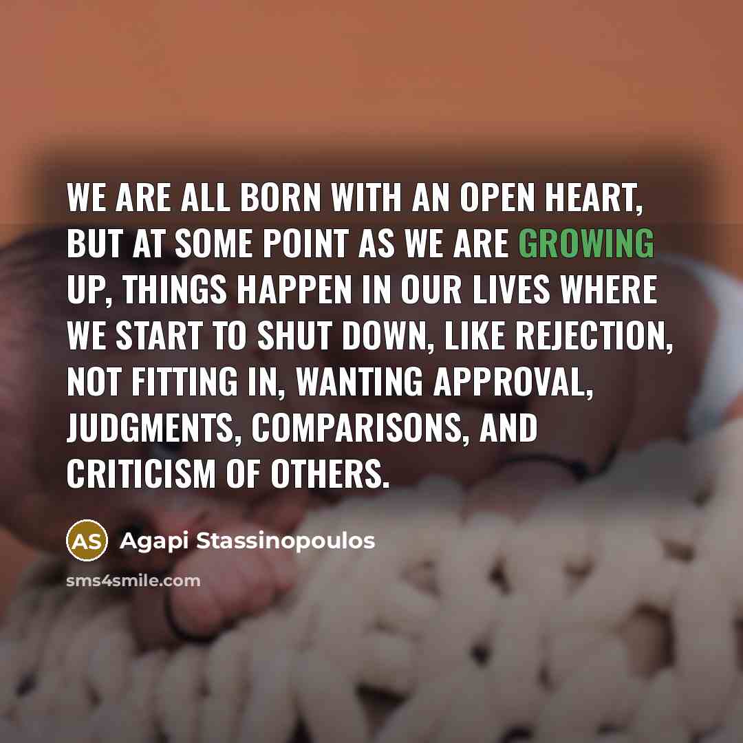 “We are all born with an open heart, but at some point as we are growing up, things happen in our lives where we start to shut down, like rejection, not fitting in, wanting approval, judgments, comparisons, and criticism of others.” quote by Agapi Stassinopoulos