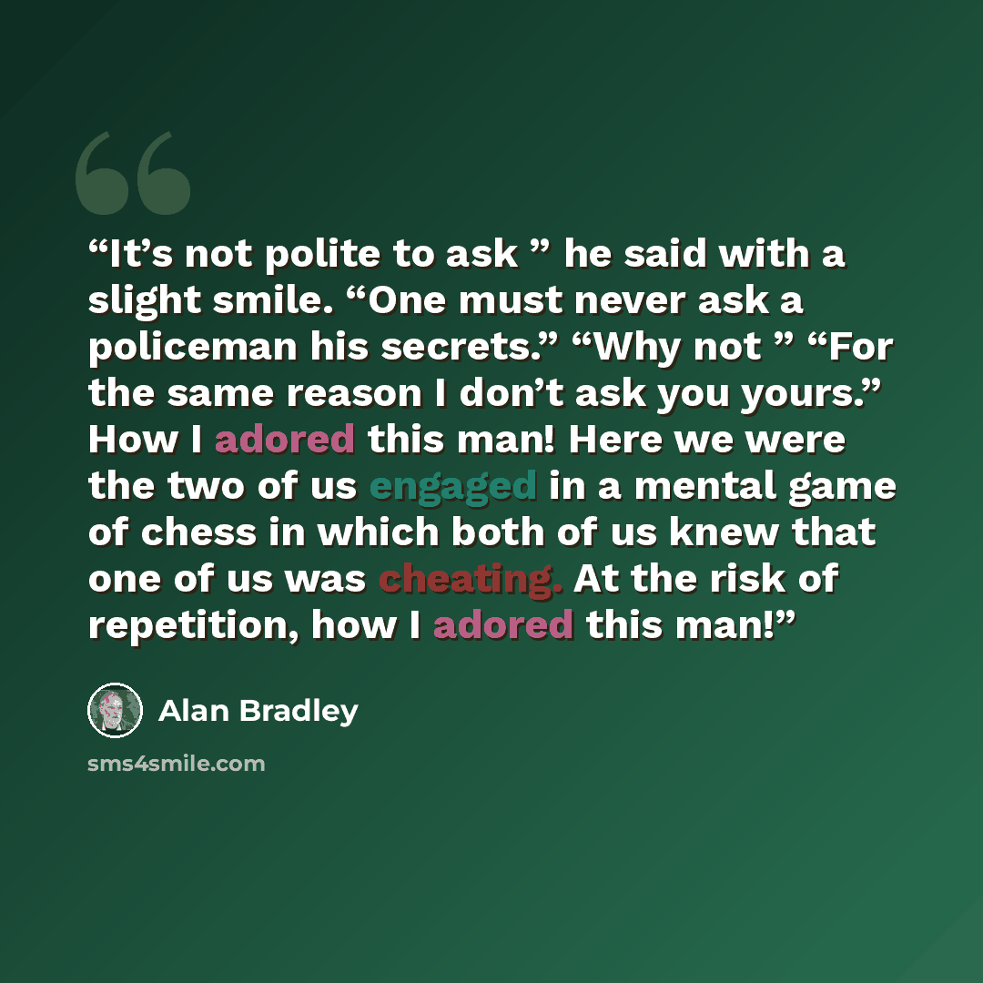 “It’s not polite to ask ” he said with a slight smile. “One must never ask a policeman his secrets.” “Why not ” “For the same reason I don’t ask you yours.” How I adored this man! Here we were the two of us engaged in a mental game of chess in which both of us knew that one of us was cheating. At…” quote by Alan Bradley