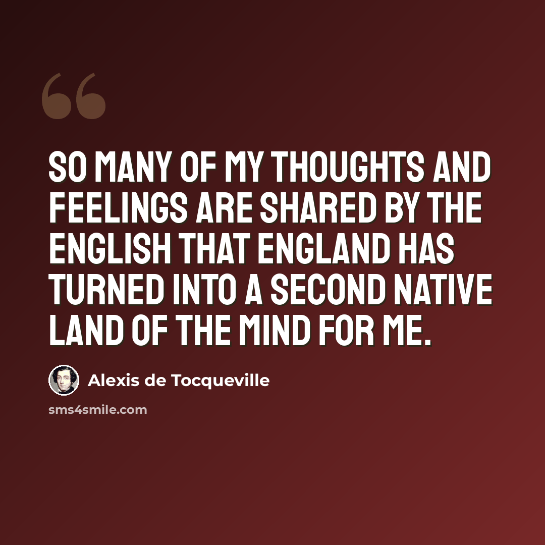 “So many of my thoughts and feelings are shared by the English that England has turned into a second native land of the mind for me.” quote by Alexis de Tocqueville