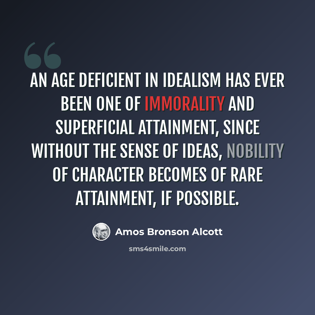 “An age deficient in idealism has ever been one of immorality and superficial attainment, since without the sense of ideas, nobility of character becomes of rare attainment, if possible.” quote by Amos Bronson Alcott
