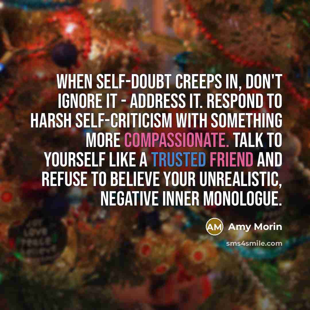 “When self-doubt creeps in, don't ignore it - address it. Respond to harsh self-criticism with something more compassionate. Talk to yourself like a trusted friend and refuse to believe your unrealistic, negative inner monologue.” quote by Amy Morin