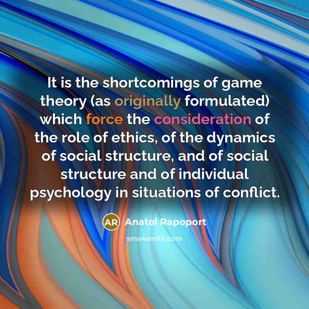 “It is the shortcomings of game theory (as originally formulated) which force the consideration of the role of ethics, of the dynamics of social structure, and of social structure and of individual psychology in situations of conflict.” quote by Anatol Rapoport