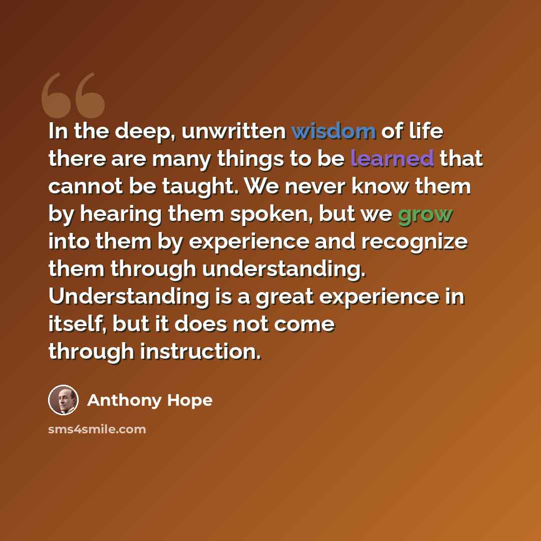 “In the deep, unwritten wisdom of life there are many things to be learned that cannot be taught. We never know them by hearing them spoken, but we grow into them by experience and recognize them through understanding. Understanding is a great experience in itself, but it does not come through…” quote by Anthony Hope