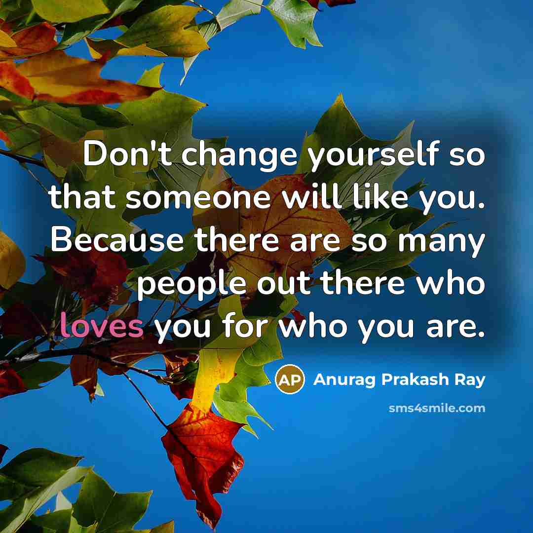 “Don't change yourself so that someone will like you. Because there are so many people out there who loves you for who you are.” quote by Anurag Prakash Ray