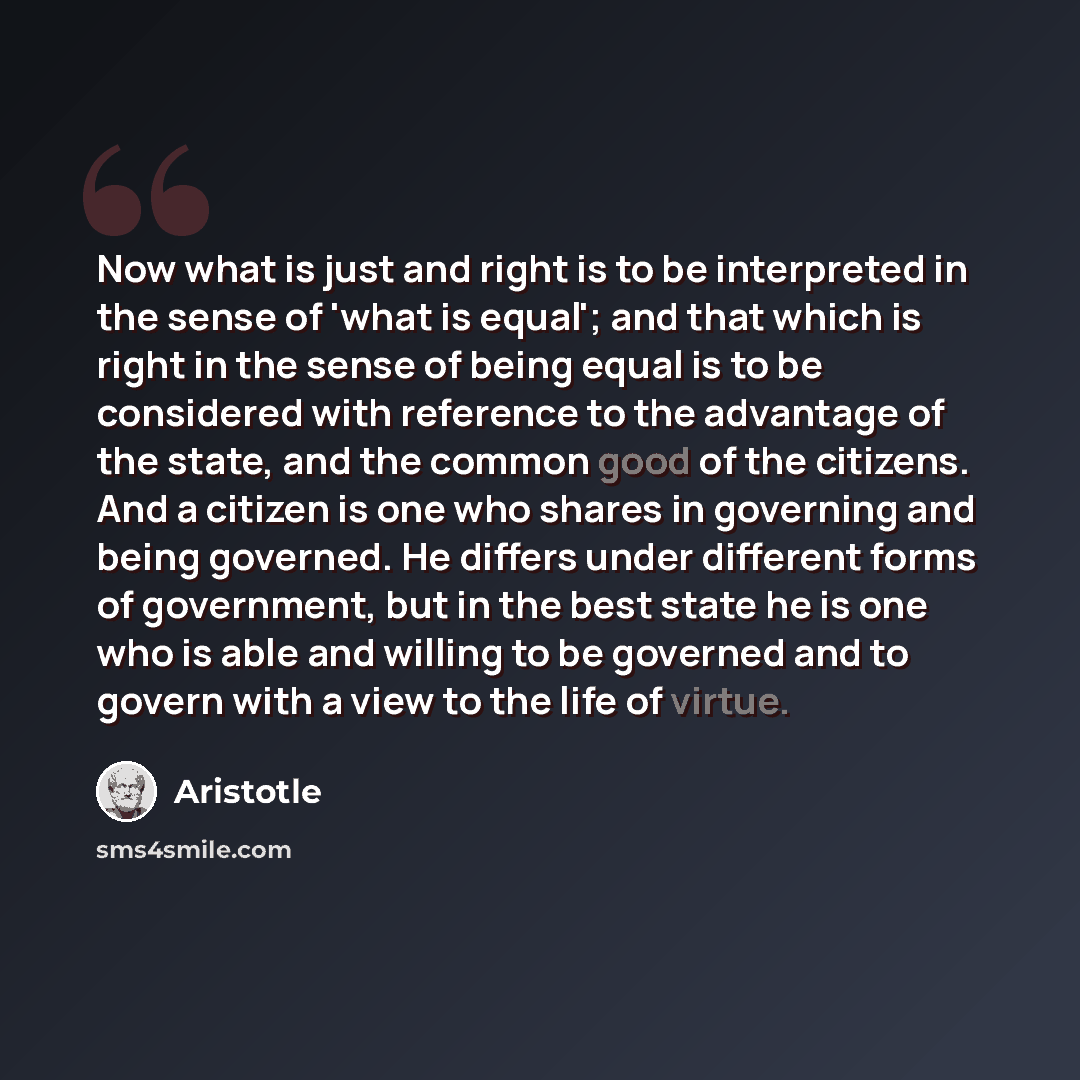 “Now what is just and right is to be interpreted in the sense of 'what is equal'; and that which is right in the sense of being equal is to be considered with reference to the advantage of the state, and the common good of the citizens. And a citizen is one who shares in governing and being…” quote by Aristotle