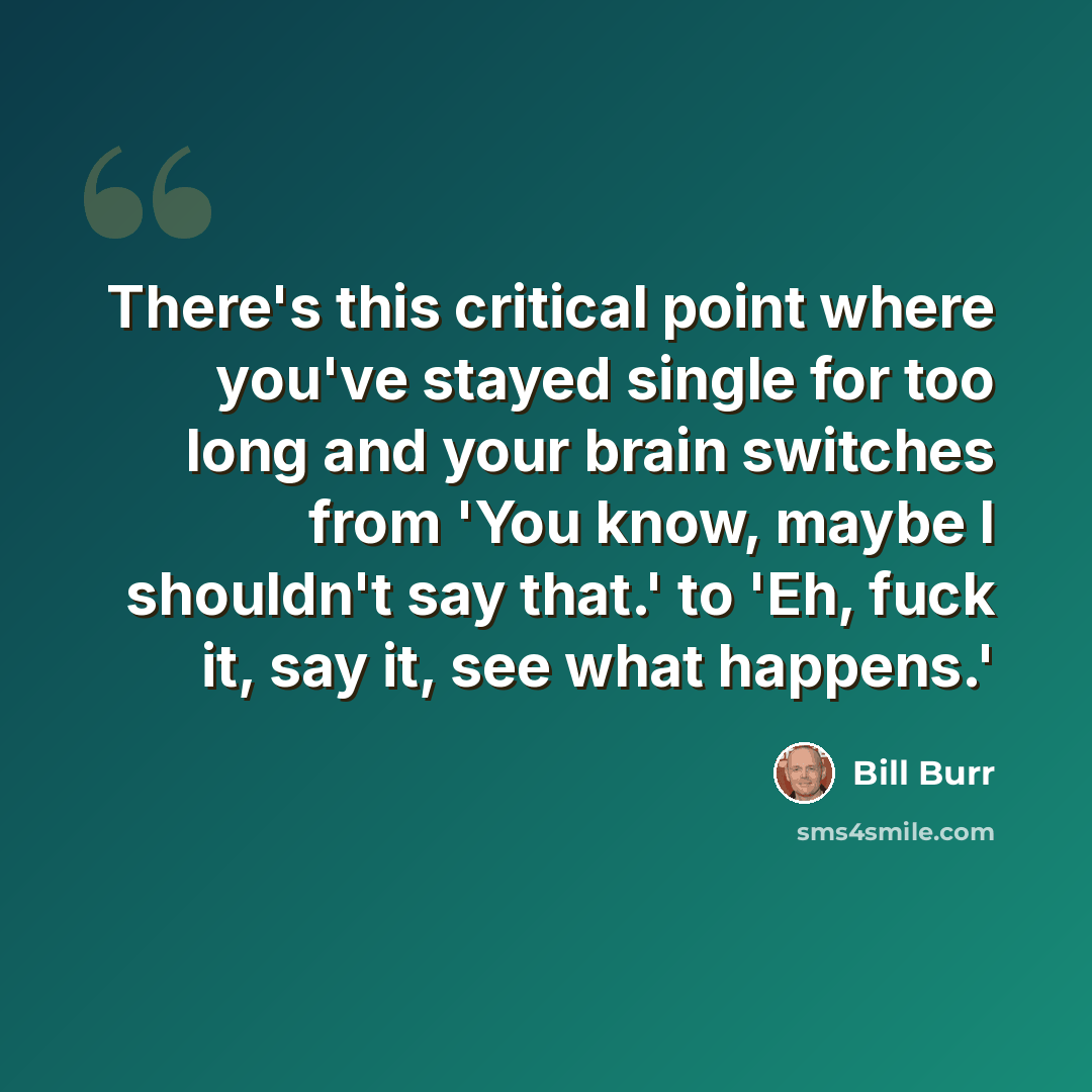 “There's this critical point where you've stayed single for too long and your brain switches from 'You know, maybe I shouldn't say that.' to 'Eh, fuck it, say it, see what happens.'” quote by Bill Burr