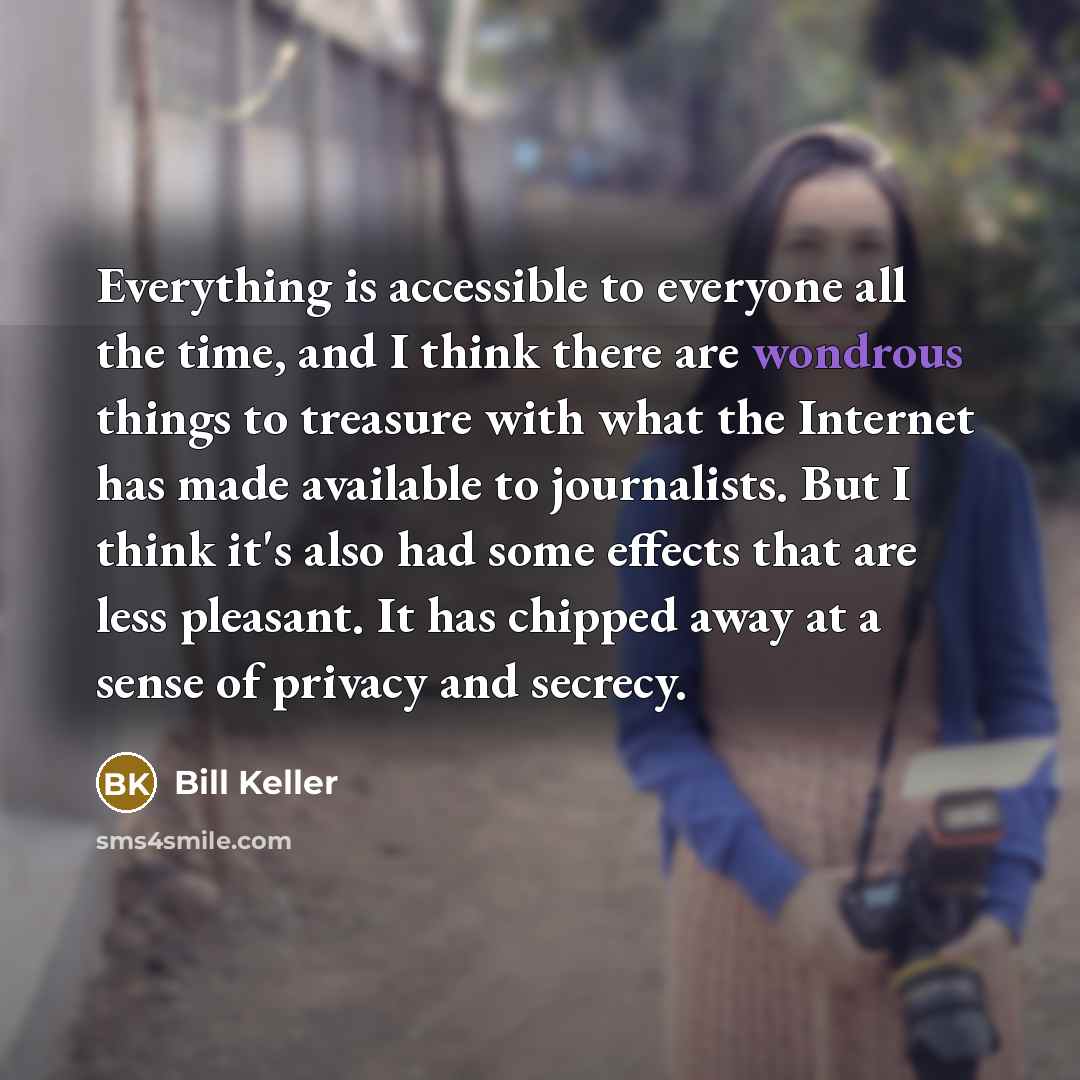 “Everything is accessible to everyone all the time, and I think there are wondrous things to treasure with what the Internet has made available to journalists. But I think it's also had some effects that are less pleasant. It has chipped away at a sense of privacy and secrecy.” quote by Bill Keller