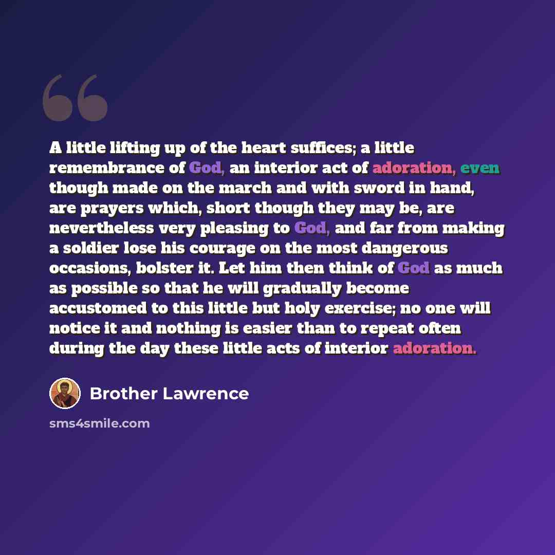 “A little lifting up of the heart suffices; a little remembrance of God, an interior act of adoration, even though made on the march and with sword in hand, are prayers which, short though they may be, are nevertheless very pleasing to God, and far from making a soldier lose his courage on the most…” quote by Brother Lawrence