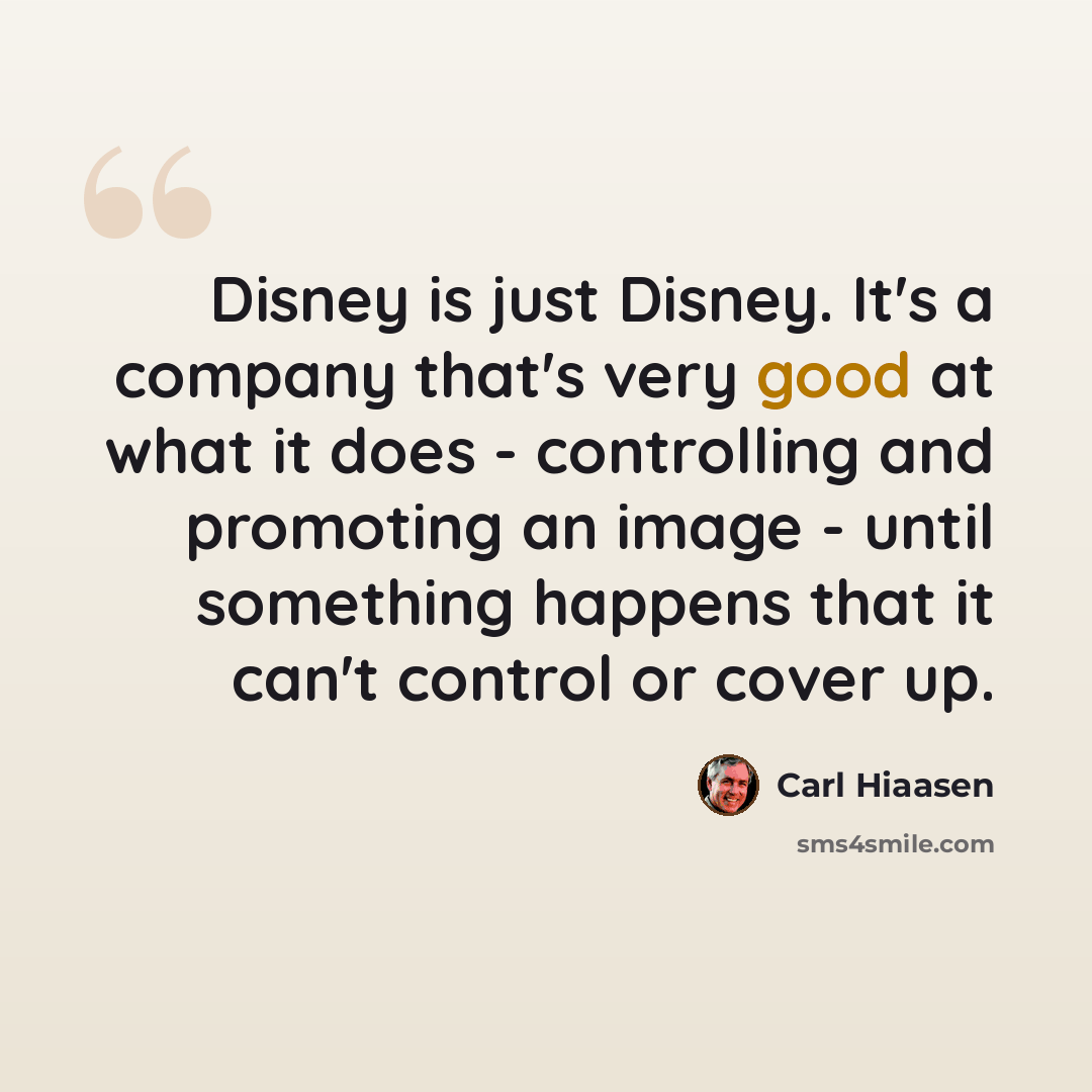 “Disney is just Disney. It's a company that's very good at what it does - controlling and promoting an image - until something happens that it can't control or cover up.” quote by Carl Hiaasen