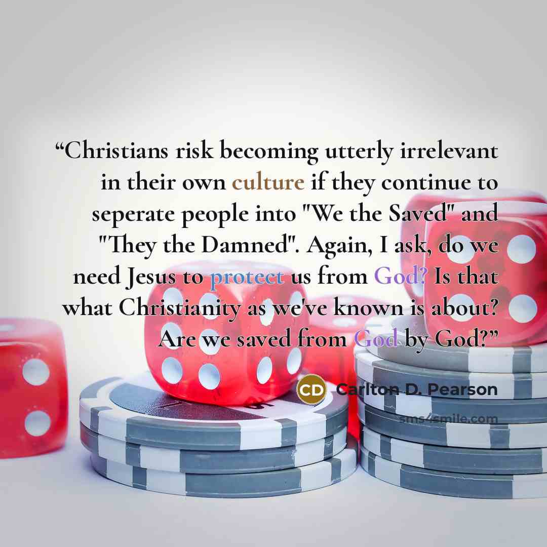 “Christians risk becoming utterly irrelevant in their own culture if they continue to seperate people into "We the Saved" and "They the Damned". Again, I ask, do we need Jesus to protect us from God? Is that what Christianity as we've known is about? Are we saved from God by God?” quote by Carlton D. Pearson