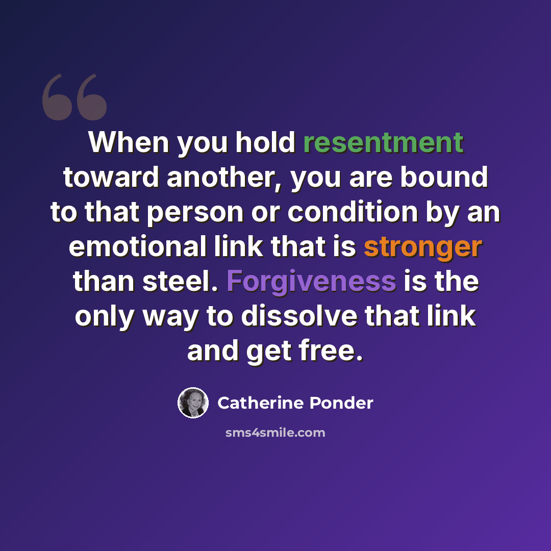 “When you hold resentment toward another, you are bound to that person or condition by an emotional link that is stronger than steel. Forgiveness is the only way to dissolve that link and get free.” quote by Catherine Ponder