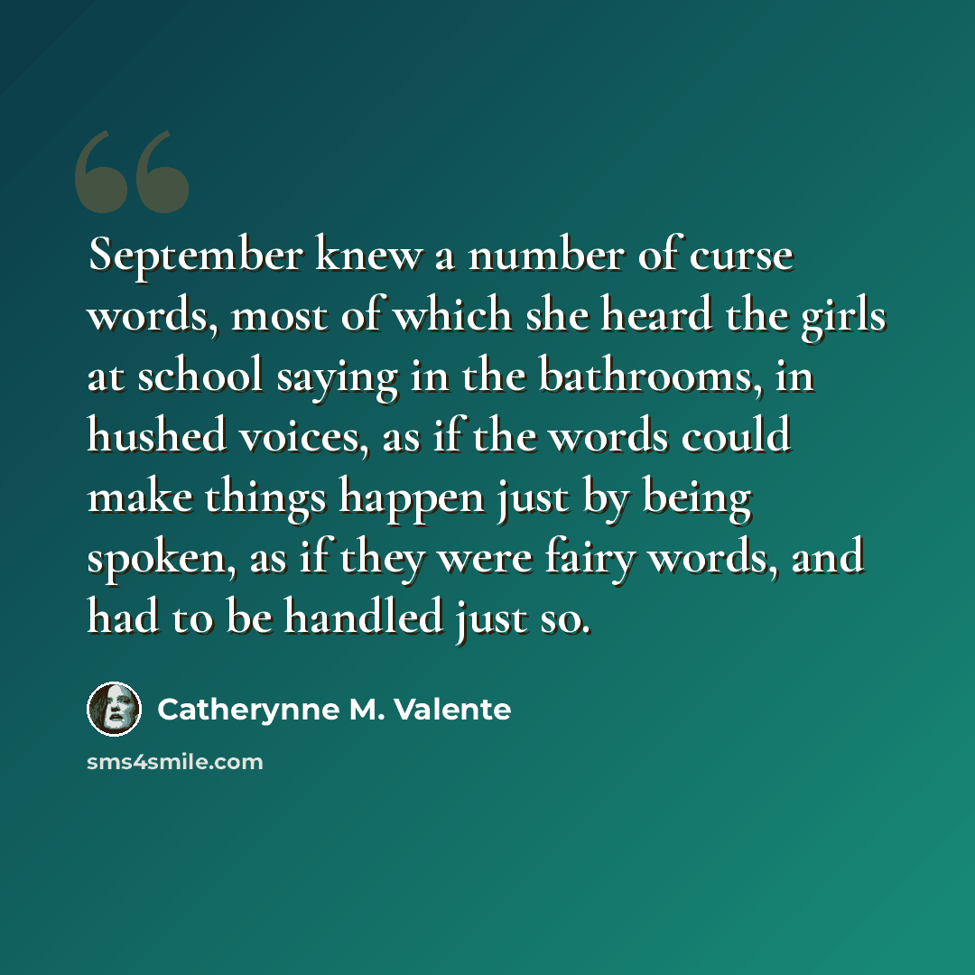 “September knew a number of curse words, most of which she heard the girls at school saying in the bathrooms, in hushed voices, as if the words could make things happen just by being spoken, as if they were fairy words, and had to be handled just so.” quote by Catherynne M. Valente