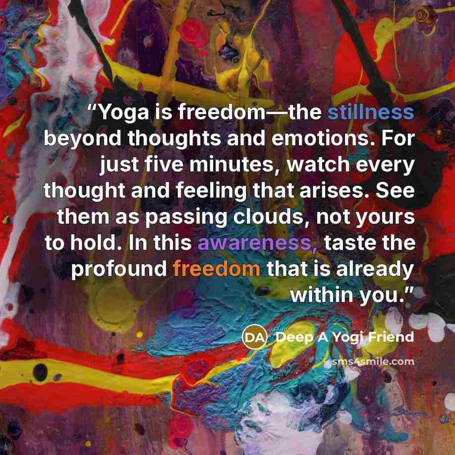“Yoga is freedom—the stillness beyond thoughts and emotions. For just five minutes, watch every thought and feeling that arises. See them as passing clouds, not yours to hold. In this awareness, taste the profound freedom that is already within you.” quote by Deep A Yogi Friend