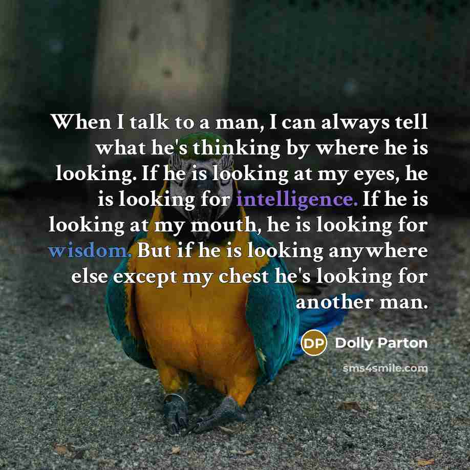 “When I talk to a man, I can always tell what he's thinking by where he is looking. If he is looking at my eyes, he is looking for intelligence. If he is looking at my mouth, he is looking for wisdom. But if he is looking anywhere else except my chest he's looking for another man.” quote by Dolly Parton