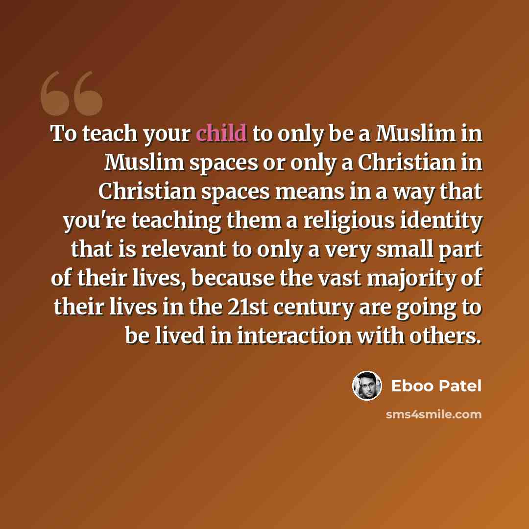“To teach your child to only be a Muslim in Muslim spaces or only a Christian in Christian spaces means in a way that you're teaching them a religious identity that is relevant to only a very small part of their lives, because the vast majority of their lives in the 21st century are going to be…” quote by Eboo Patel