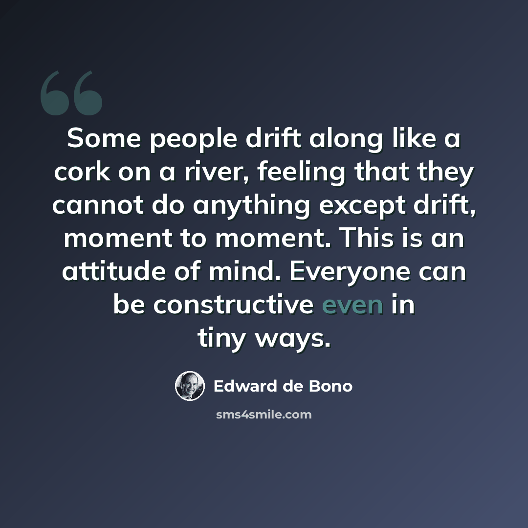 “Some people drift along like a cork on a river, feeling that they cannot do anything except drift, moment to moment. This is an attitude of mind. Everyone can be constructive even in tiny ways.” quote by Edward de Bono