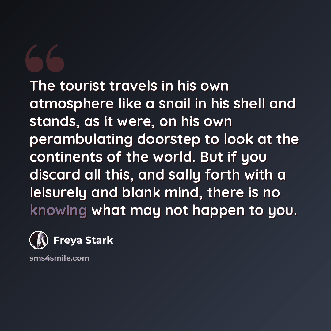 “The tourist travels in his own atmosphere like a snail in his shell and stands, as it were, on his own perambulating doorstep to look at the continents of the world. But if you discard all this, and sally forth with a leisurely and blank mind, there is no knowing what may not happen to you.” quote by Freya Stark