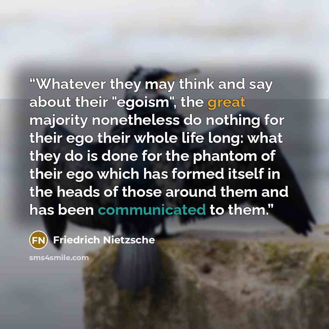 “Whatever they may think and say about their "egoism", the great majority nonetheless do nothing for their ego their whole life long: what they do is done for the phantom of their ego which has formed itself in the heads of those around them and has been communicated to them.” quote by Friedrich Nietzsche