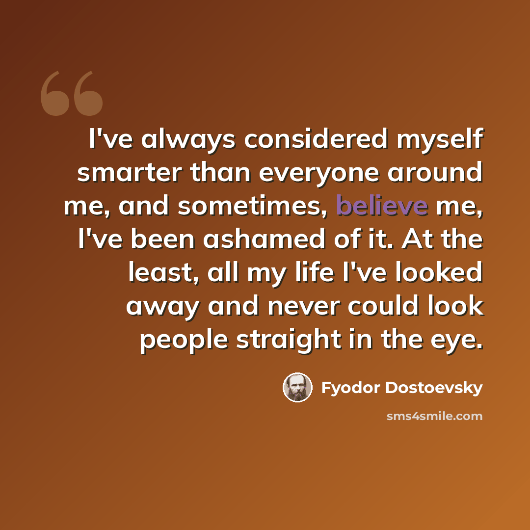 “I've always considered myself smarter than everyone around me, and sometimes, believe me, I've been ashamed of it. At the least, all my life I've looked away and never could look people straight in the eye.” quote by Fyodor Dostoevsky