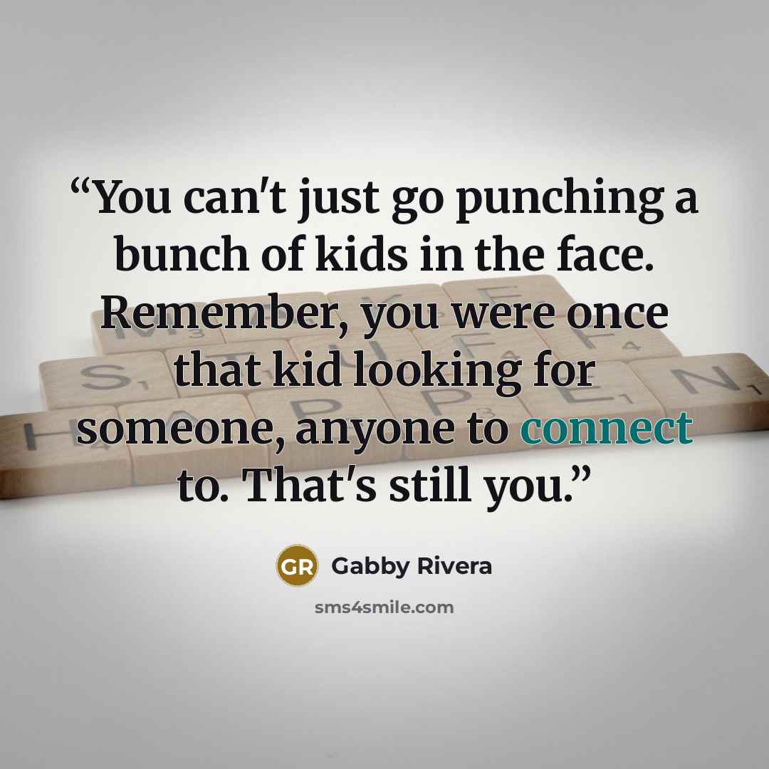 “You can't just go punching a bunch of kids in the face. Remember, you were once that kid looking for someone, anyone to connect to. That's still you.” quote by Gabby Rivera