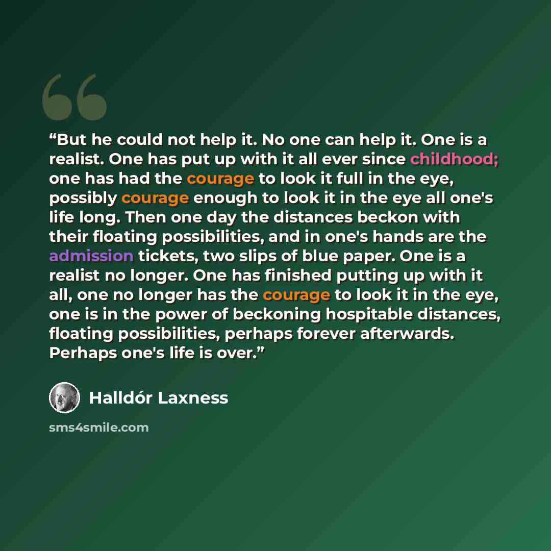 “But he could not help it. No one can help it. One is a realist. One has put up with it all ever since childhood; one has had the courage to look it full in the eye, possibly courage enough to look it in the eye all one's life long. Then one day the distances beckon with their floating…” quote by Halldor Laxness